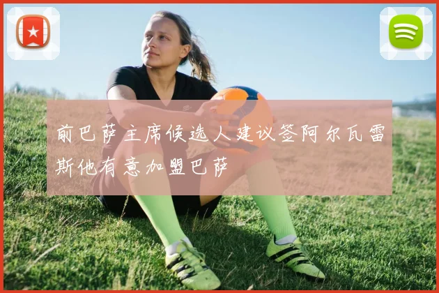前巴萨主席候选人建议签阿尔瓦雷斯他有意加盟巴萨