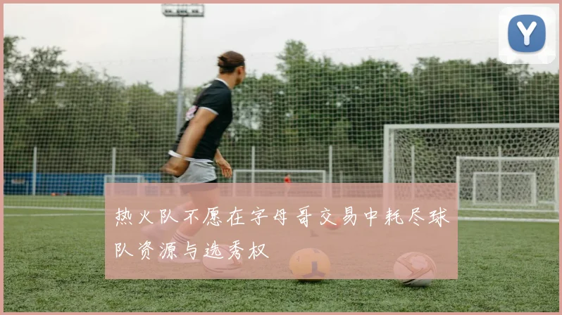 热火队不愿在字母哥交易中耗尽球队资源与选秀权
