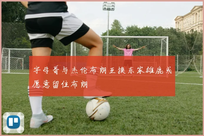 字母哥与杰伦布朗互换东家雄鹿或愿意留住布朗
