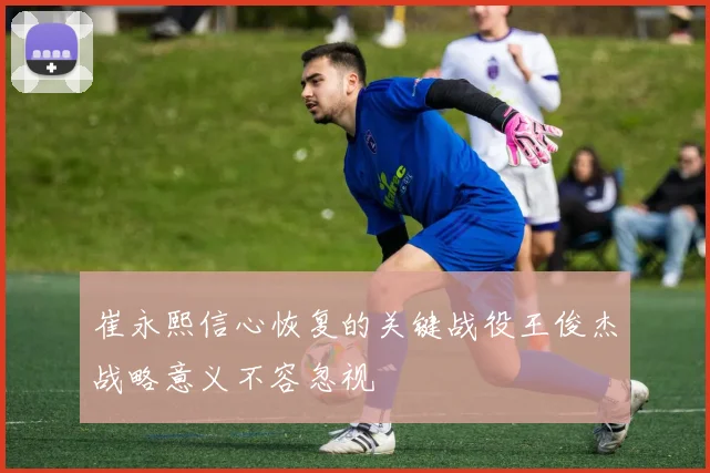 崔永熙信心恢复的关键战役王俊杰战略意义不容忽视