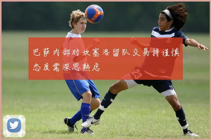 巴萨内部对坎塞洛留队交易持谨慎态度需深思熟虑