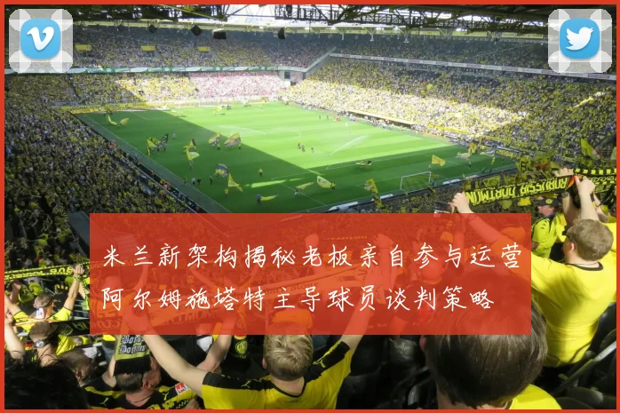 米兰新架构揭秘老板亲自参与运营阿尔姆施塔特主导球员谈判策略