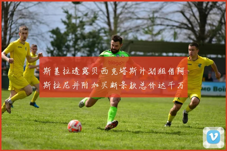 斯基拉透露贝西克塔斯计划租借阿斯拉尼并附加买断条款总价达千万级别