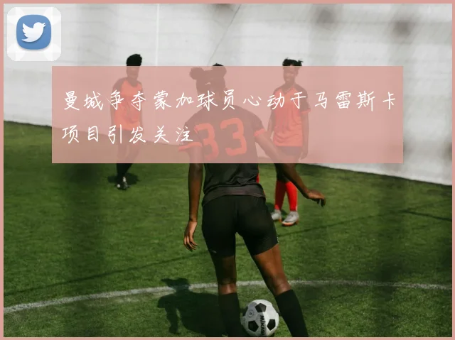 曼城争夺蒙加球员心动于马雷斯卡项目引发关注