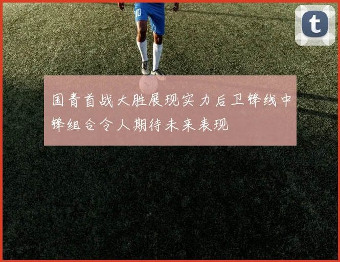 国青首战大胜展现实力后卫锋线中锋组合令人期待未来表现