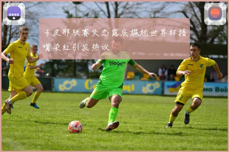 卡皮耶联赛失态露底尴尬世界杯捂嘴染红引发热议