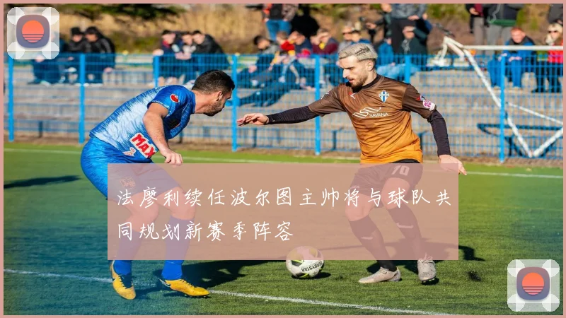 法廖利续任波尔图主帅将与球队共同规划新赛季阵容