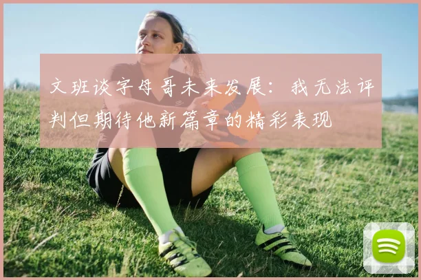 文班谈字母哥未来发展：我无法评判但期待他新篇章的精彩表现