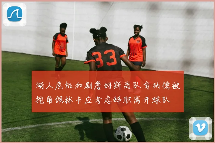 湖人危机加剧詹姆斯离队肯纳德被挖角佩林卡应考虑辞职离开球队