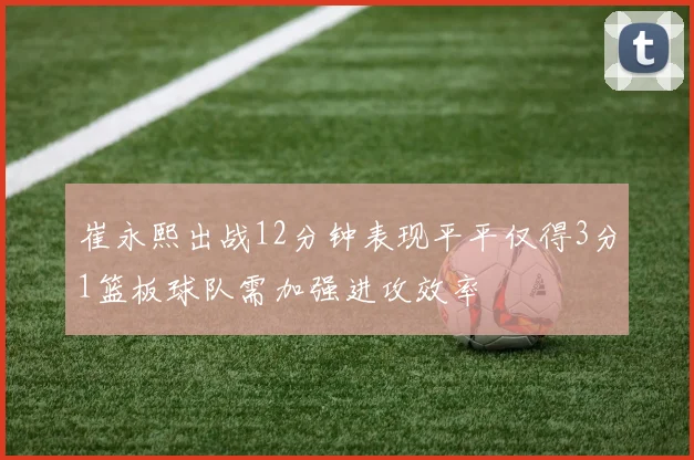 崔永熙出战12分钟表现平平仅得3分1篮板球队需加强进攻效率