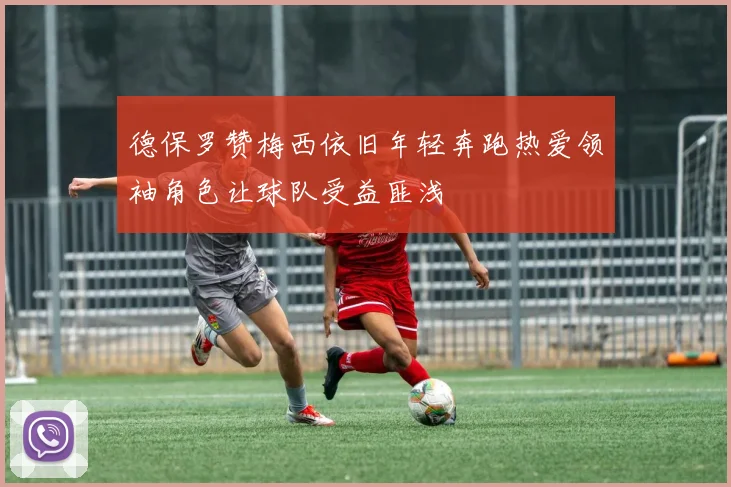 德保罗赞梅西依旧年轻奔跑热爱领袖角色让球队受益匪浅