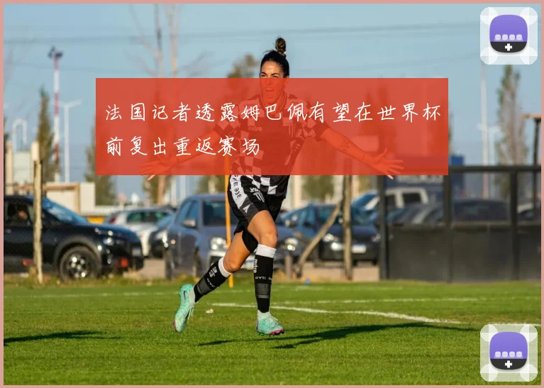 法国记者透露姆巴佩有望在世界杯前复出重返赛场