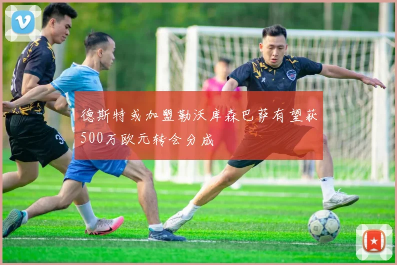 德斯特或加盟勒沃库森巴萨有望获500万欧元转会分成