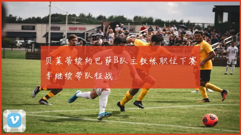 贝莱蒂续约巴萨B队主教练职位下赛季继续带队征战