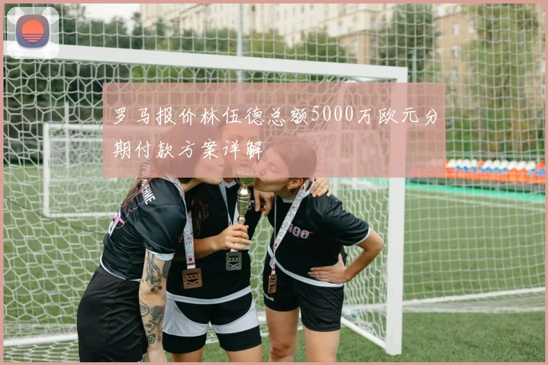 罗马报价林伍德总额5000万欧元分期付款方案详解
