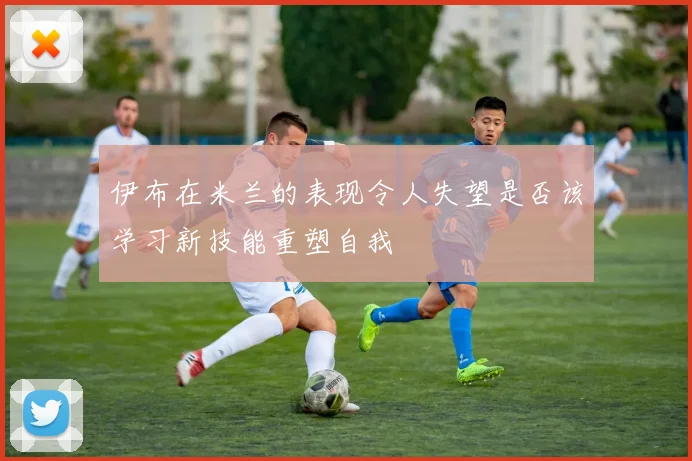 伊布在米兰的表现令人失望是否该学习新技能重塑自我