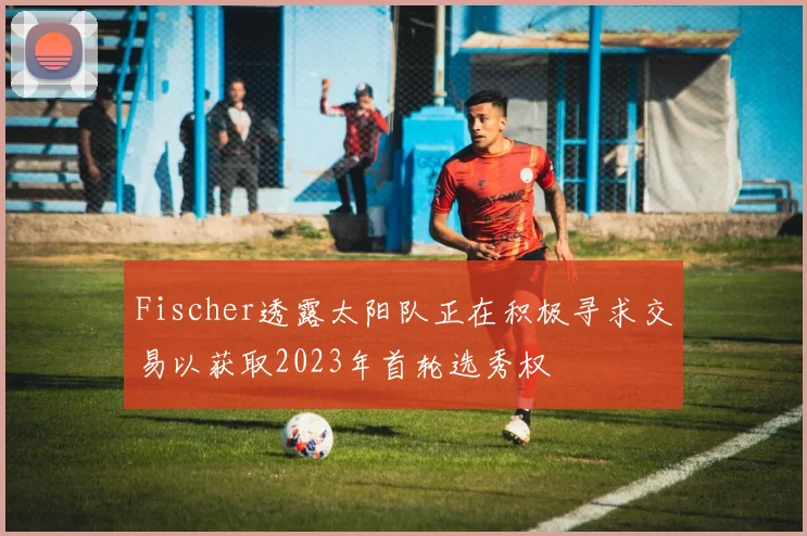 Fischer透露太阳队正在积极寻求交易以获取2023年首轮选秀权