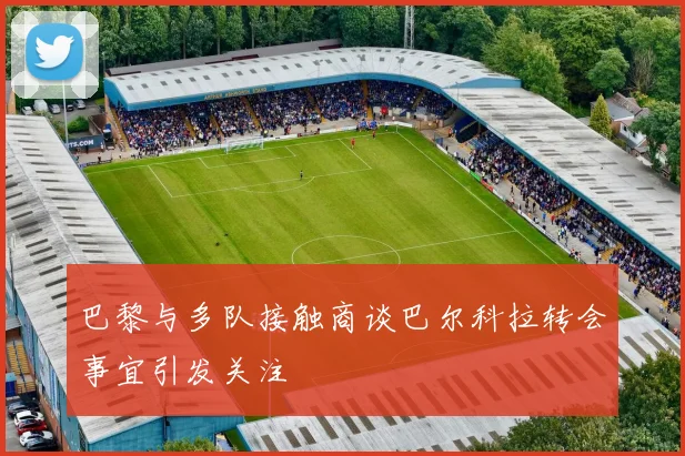 巴黎与多队接触商谈巴尔科拉转会事宜引发关注
