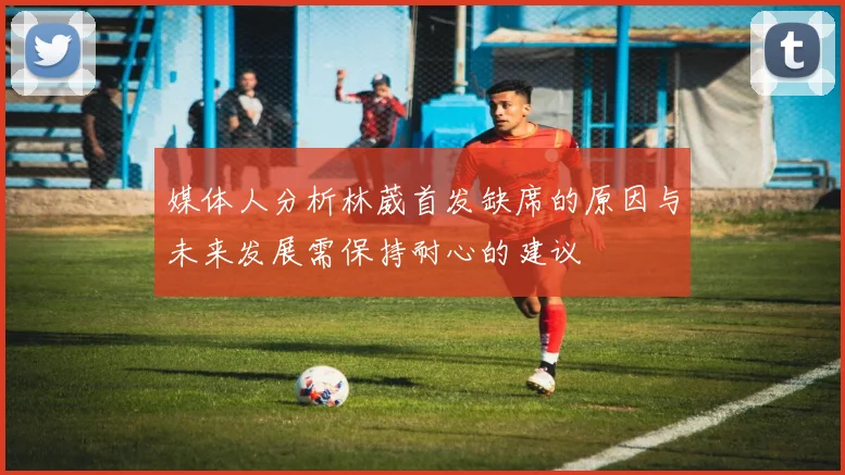 媒体人分析林葳首发缺席的原因与未来发展需保持耐心的建议