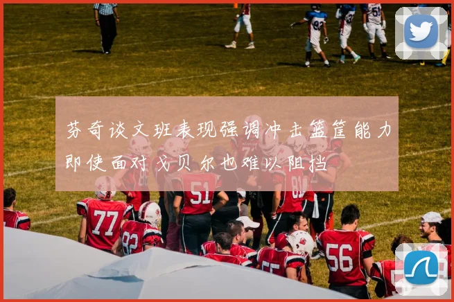 芬奇谈文班表现强调冲击篮筐能力即使面对戈贝尔也难以阻挡