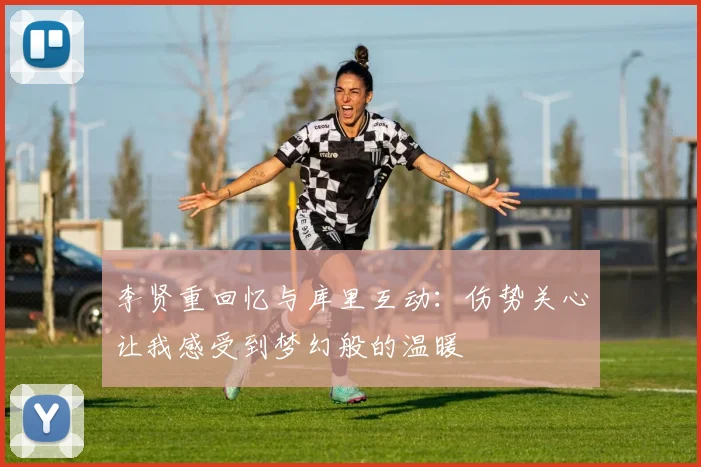 李贤重回忆与库里互动：伤势关心让我感受到梦幻般的温暖