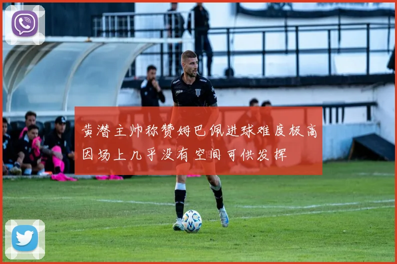 黄潜主帅称赞姆巴佩进球难度极高因场上几乎没有空间可供发挥